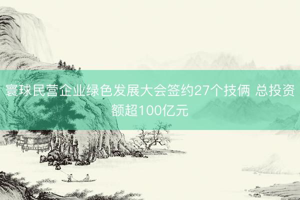 寰球民营企业绿色发展大会签约27个技俩 总投资额超100亿元