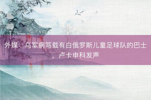 外媒:乌军病笃载有白俄罗斯儿童足球队的巴士,卢卡申科发声