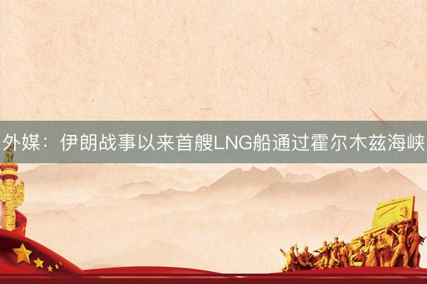 外媒：伊朗战事以来首艘LNG船通过霍尔木兹海峡