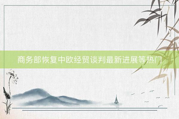 商务部恢复中欧经贸谈判最新进展等热门