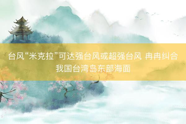 台风“米克拉”可达强台风或超强台风 冉冉纠合我国台湾岛东部海面