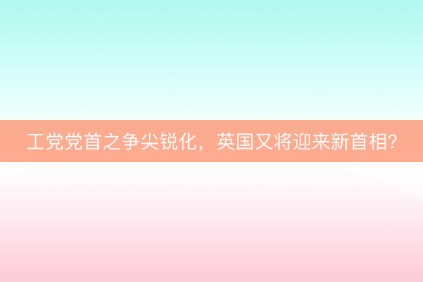 工党党首之争尖锐化，英国又将迎来新首相？