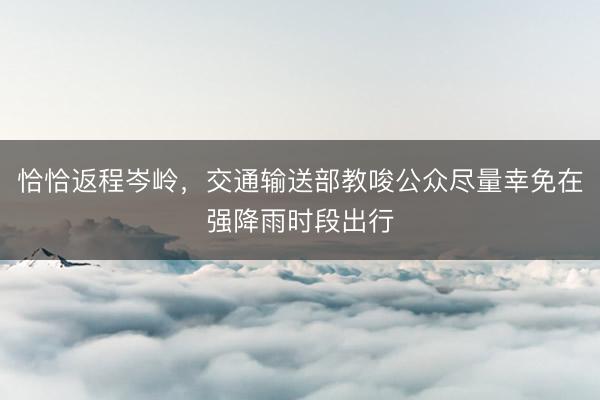 恰恰返程岑岭,交通输送部教唆公众尽量幸免在强降雨时段出行