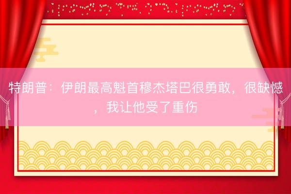 特朗普：伊朗最高魁首穆杰塔巴很勇敢，很缺憾，我让他受了重伤