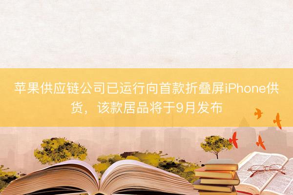 苹果供应链公司已运行向首款折叠屏iPhone供货，该款居品将于9月发布