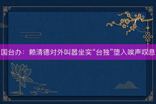 国台办：赖清德对外叫嚣坐实“台独”堕入唉声叹息