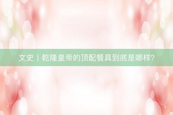 文史丨乾隆皇帝的顶配餐具到底是哪样？