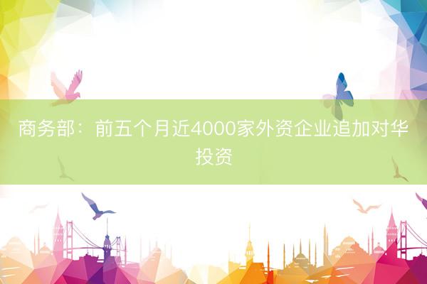 商务部：前五个月近4000家外资企业追加对华投资