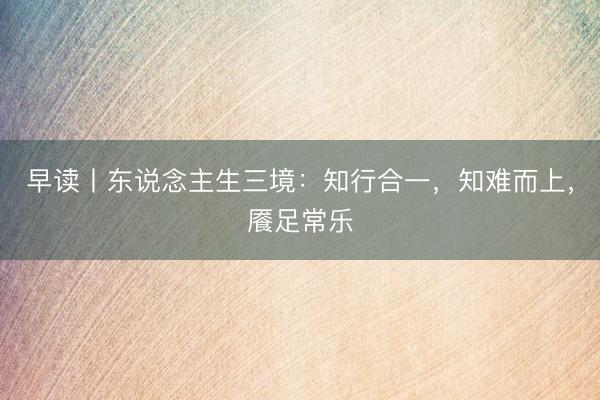 早读丨东说念主生三境：知行合一，知难而上，餍足常乐